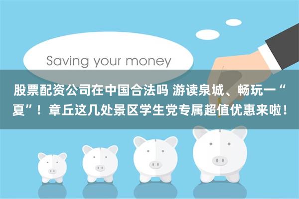 股票配资公司在中国合法吗 游读泉城、畅玩一“夏”！章丘这几处景区学生党专属超值优惠来啦！