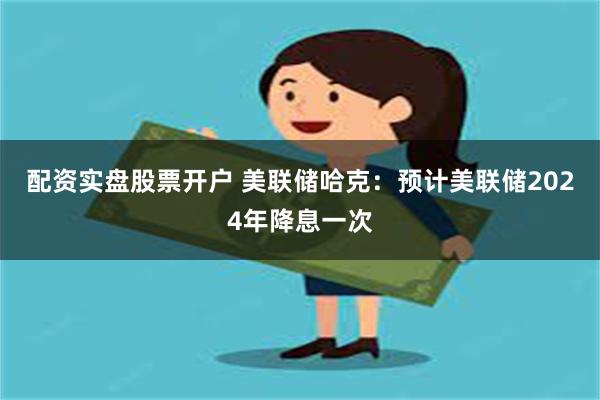 配资实盘股票开户 美联储哈克：预计美联储2024年降息一次