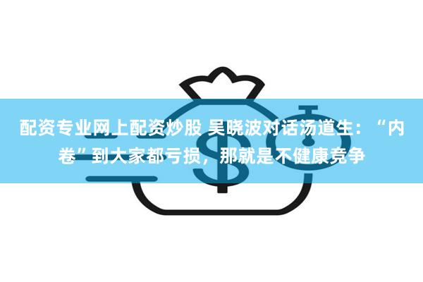 配资专业网上配资炒股 吴晓波对话汤道生：“内卷”到大家都亏损，那就是不健康竞争