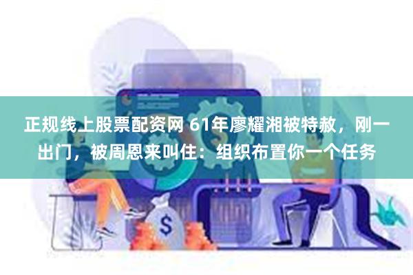 正规线上股票配资网 61年廖耀湘被特赦，刚一出门，被周恩来叫住：组织布置你一个任务