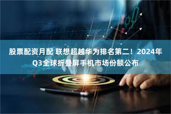 股票配资月配 联想超越华为排名第二！2024年Q3全球折叠屏手机市场份额公布