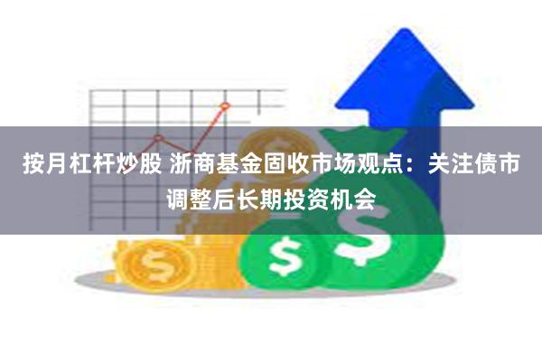 按月杠杆炒股 浙商基金固收市场观点：关注债市调整后长期投资机会