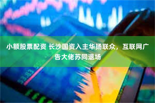 小额股票配资 长沙国资入主华扬联众，互联网广告大佬苏同退场