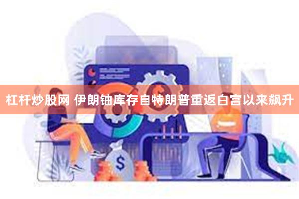 杠杆炒股网 伊朗铀库存自特朗普重返白宫以来飙升