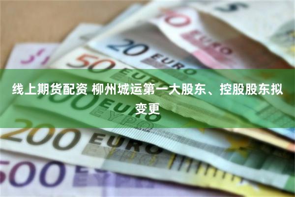 线上期货配资 柳州城运第一大股东、控股股东拟变更