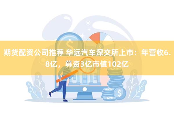 期货配资公司推荐 华远汽车深交所上市：年营收6.8亿，募资3亿市值102亿
