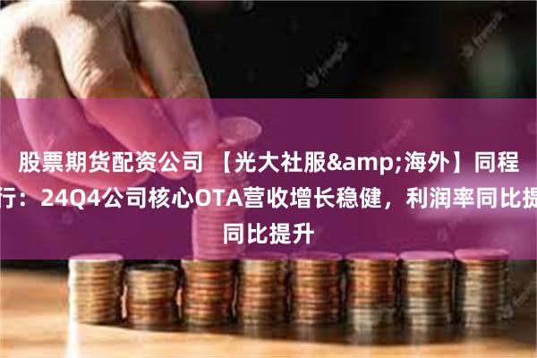 股票期货配资公司 【光大社服&海外】同程旅行：24Q4公司核心OTA营收增长稳健，利润率同比提升