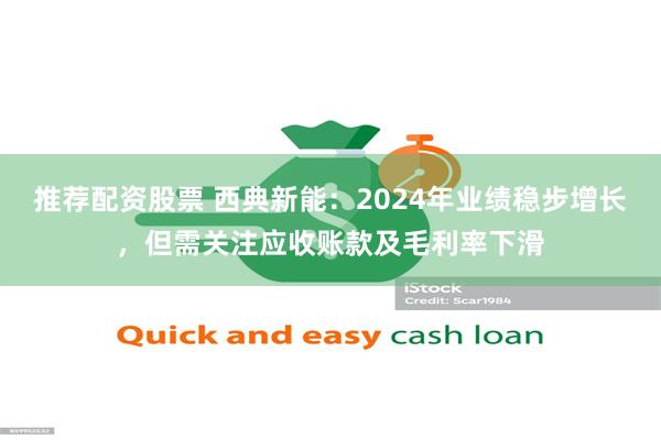 推荐配资股票 西典新能：2024年业绩稳步增长，但需关注应收账款及毛利率下滑