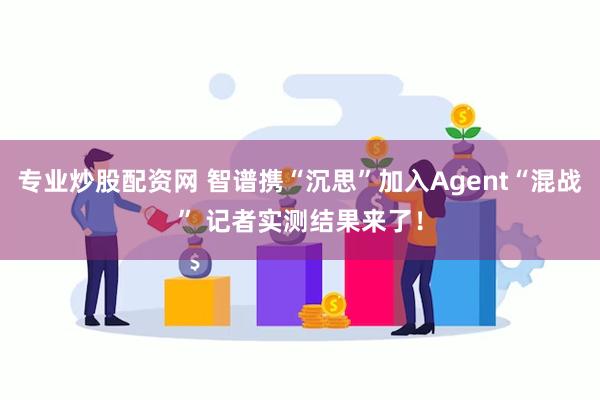专业炒股配资网 智谱携“沉思”加入Agent“混战” 记者实测结果来了！