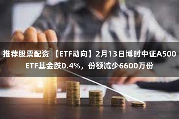 推荐股票配资 【ETF动向】2月13日博时中证A500ETF基金跌0.4%，份额减少6600万份