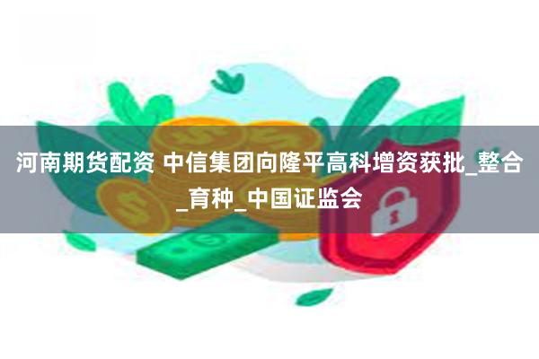河南期货配资 中信集团向隆平高科增资获批_整合_育种_中国证监会