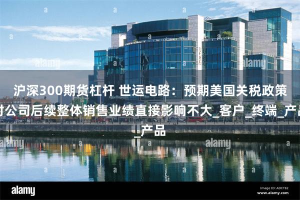 沪深300期货杠杆 世运电路：预期美国关税政策对公司后续整体销售业绩直接影响不大_客户_终端_产品