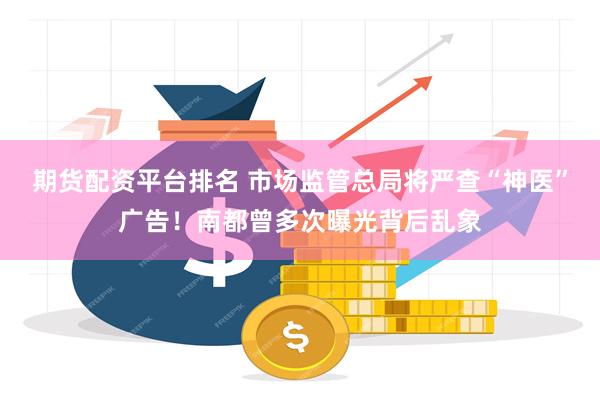 期货配资平台排名 市场监管总局将严查“神医”广告！南都曾多次曝光背后乱象