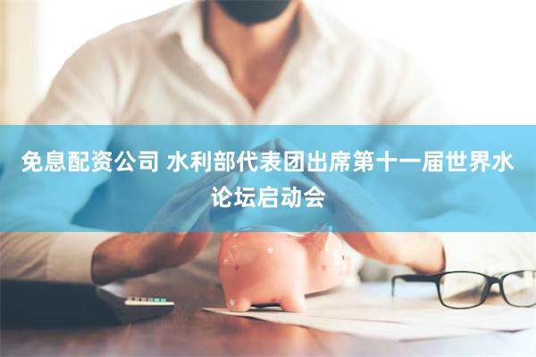 免息配资公司 水利部代表团出席第十一届世界水论坛启动会