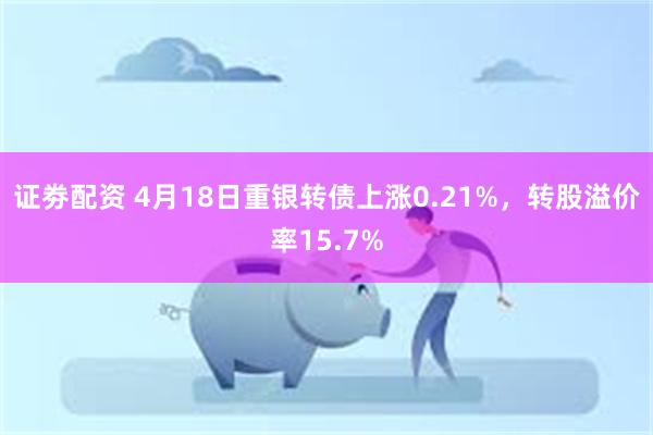 证劵配资 4月18日重银转债上涨0.21%，转股溢价率15.7%