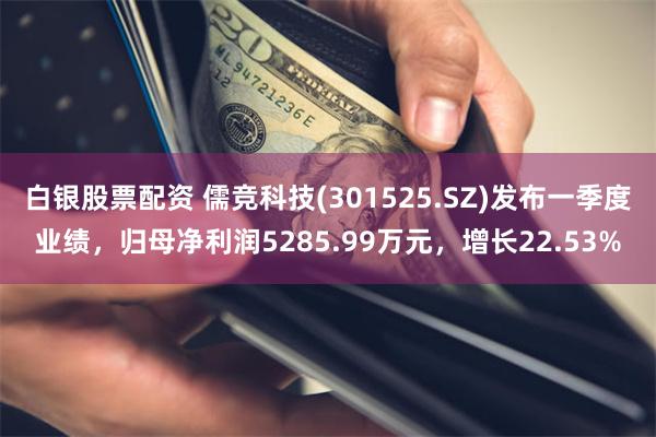 白银股票配资 儒竞科技(301525.SZ)发布一季度业绩，归母净利润5285.99万元，增长22.53%