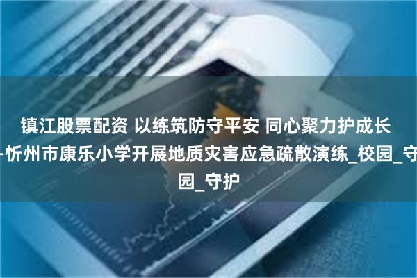 镇江股票配资 以练筑防守平安 同心聚力护成长 ——忻州市康乐小学开展地质灾害应急疏散演练_校园_守护