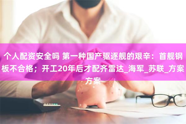 个人配资安全吗 第一种国产驱逐舰的艰辛：首舰钢板不合格；开工20年后才配齐雷达_海军_苏联_方案