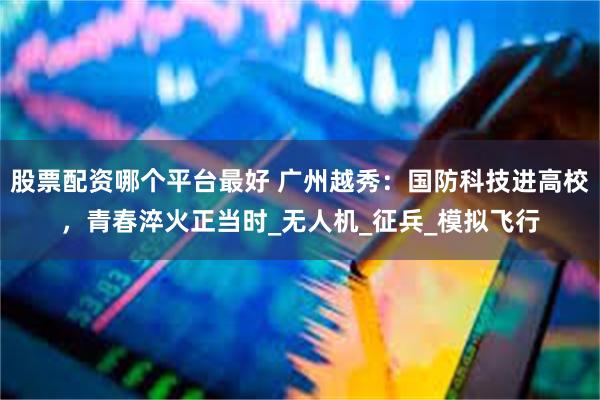 股票配资哪个平台最好 广州越秀：国防科技进高校，青春淬火正当时_无人机_征兵_模拟飞行