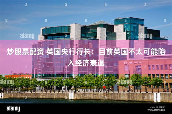 炒股票配资 英国央行行长：目前英国不太可能陷入经济衰退