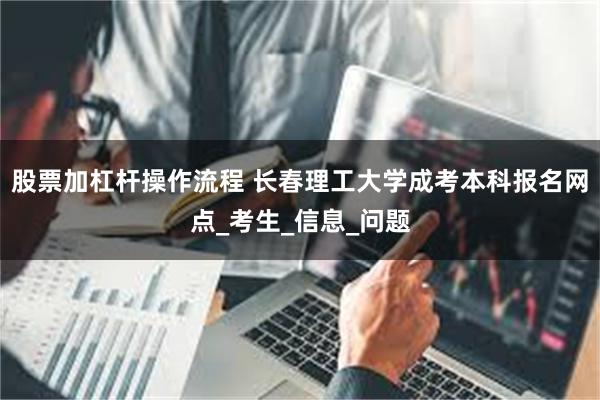 股票加杠杆操作流程 长春理工大学成考本科报名网点_考生_信息_问题