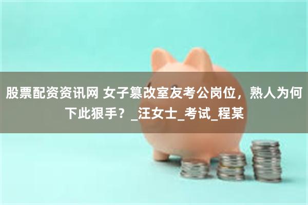 股票配资资讯网 女子篡改室友考公岗位，熟人为何下此狠手？_汪女士_考试_程某