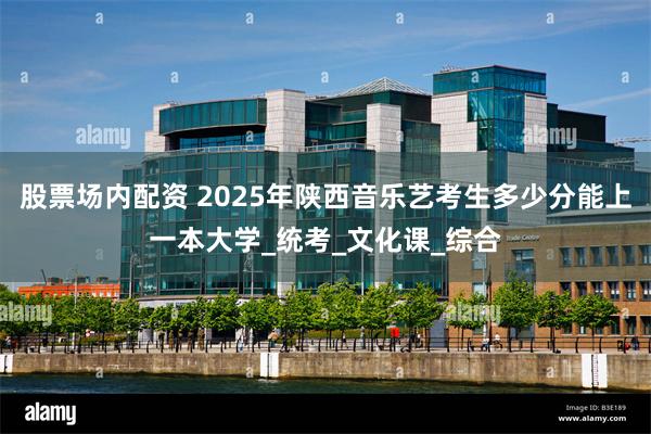 股票场内配资 2025年陕西音乐艺考生多少分能上一本大学_统考_文化课_综合