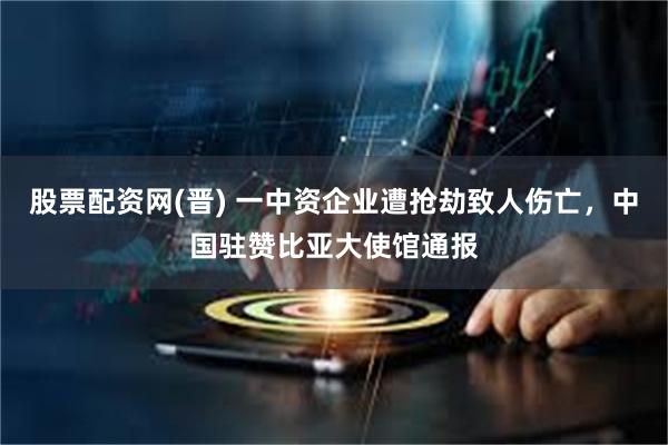 股票配资网(晋) 一中资企业遭抢劫致人伤亡，中国驻赞比亚大使馆通报