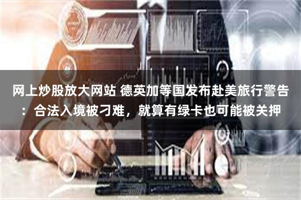 网上炒股放大网站 德英加等国发布赴美旅行警告：合法入境被刁难，就算有绿卡也可能被关押