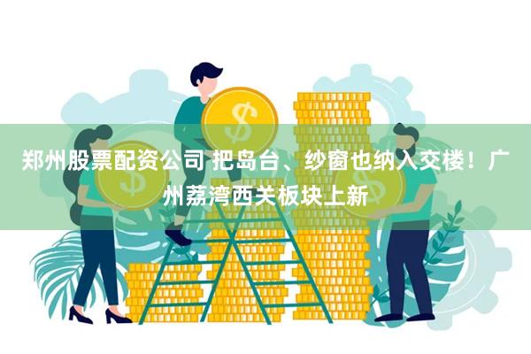 郑州股票配资公司 把岛台、纱窗也纳入交楼！广州荔湾西关板块上新