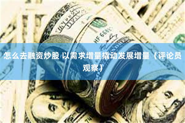 怎么去融资炒股 以需求增量撬动发展增量（评论员观察）
