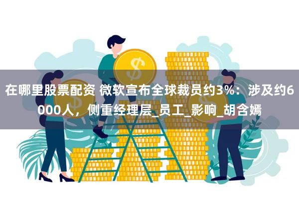 在哪里股票配资 微软宣布全球裁员约3%：涉及约6000人，侧重经理层_员工_影响_胡含嫣