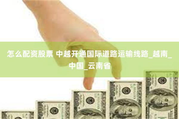 怎么配资股票 中越开通国际道路运输线路_越南_中国_云南省