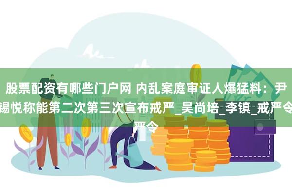 股票配资有哪些门户网 内乱案庭审证人爆猛料：尹锡悦称能第二次第三次宣布戒严_吴尚培_李镇_戒严令