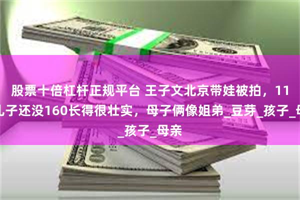 股票十倍杠杆正规平台 王子文北京带娃被拍，11岁儿子还没160长得很壮实，母子俩像姐弟_豆芽_孩子_母亲