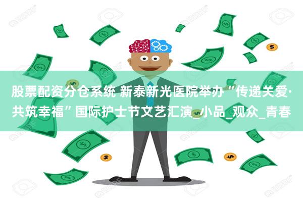 股票配资分仓系统 新泰新光医院举办“传递关爱·共筑幸福”国际护士节文艺汇演_小品_观众_青春