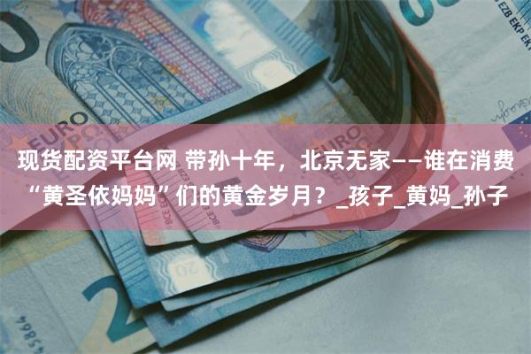 现货配资平台网 带孙十年，北京无家——谁在消费“黄圣依妈妈”们的黄金岁月？_孩子_黄妈_孙子