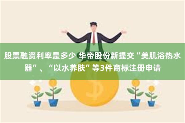 股票融资利率是多少 华帝股份新提交“美肌浴热水器”、“以水养肤”等3件商标注册申请