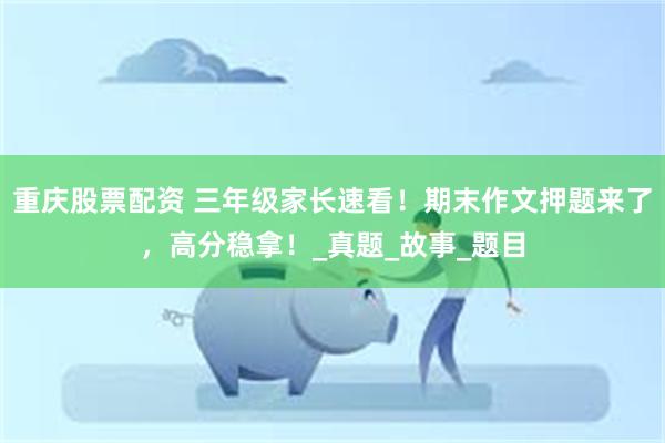 重庆股票配资 三年级家长速看！期末作文押题来了，高分稳拿！_真题_故事_题目