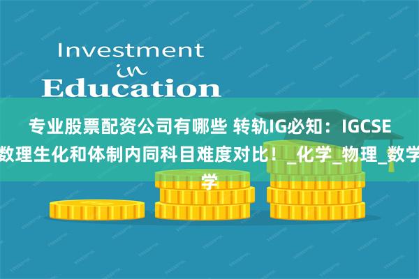专业股票配资公司有哪些 转轨IG必知：IGCSE数理生化和体制内同科目难度对比！_化学_物理_数学