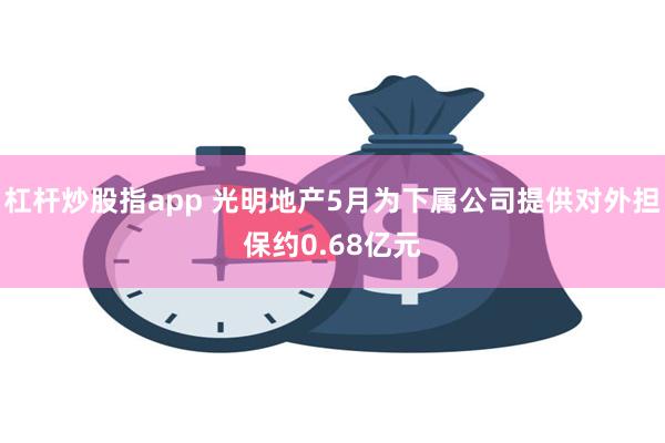 杠杆炒股指app 光明地产5月为下属公司提供对外担保约0.68亿元