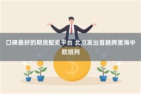 口碑最好的期货配资平台 北京发出首趟跨里海中欧班列