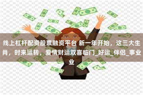 线上杠杆配资股票融资平台 新一年开始，这三大生肖，时来运转，爱情财运双喜临门_好运_伴侣_事业