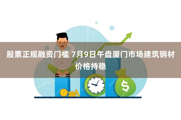 股票正规融资门槛 7月9日午盘厦门市场建筑钢材价格持稳