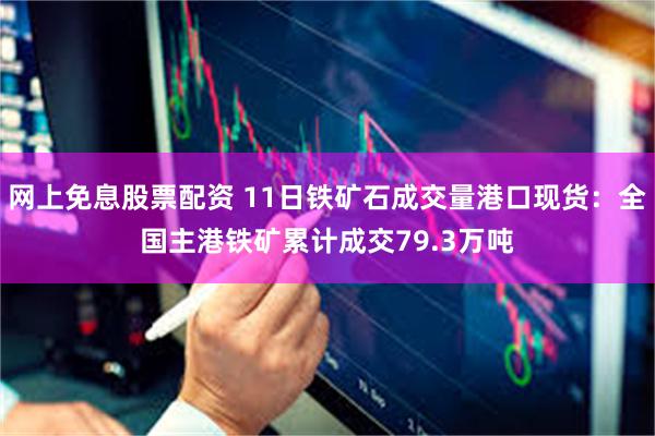 网上免息股票配资 11日铁矿石成交量港口现货：全国主港铁矿累计成交79.3万吨