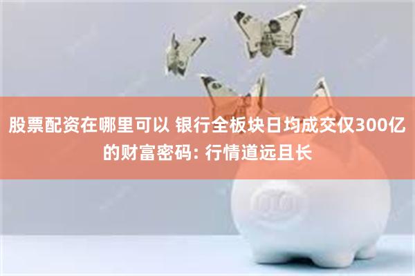 股票配资在哪里可以 银行全板块日均成交仅300亿的财富密码: 行情道远且长