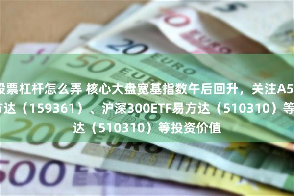 股票杠杆怎么弄 核心大盘宽基指数午后回升，关注A500ETF易方达（159361）、沪深300ETF易方达（510310）等投资价值