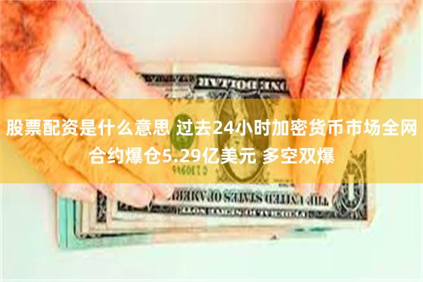 股票配资是什么意思 过去24小时加密货币市场全网合约爆仓5.29亿美元 多空双爆