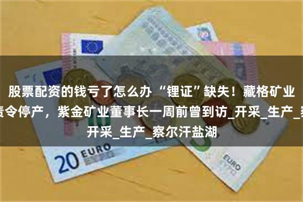 股票配资的钱亏了怎么办 “锂证”缺失！藏格矿业子公司被责令停产，紫金矿业董事长一周前曾到访_开采_生产_察尔汗盐湖