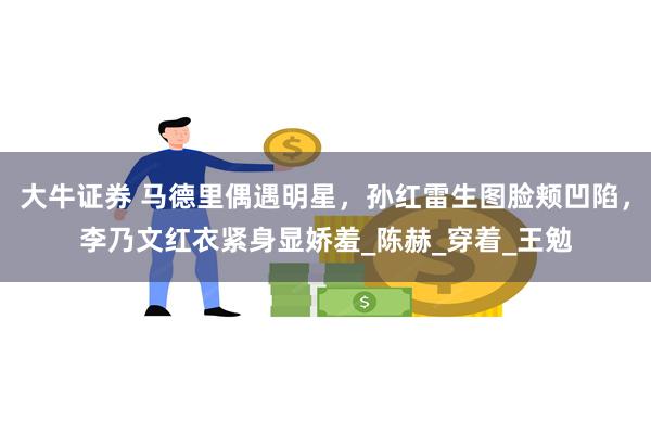 大牛证券 马德里偶遇明星，孙红雷生图脸颊凹陷，李乃文红衣紧身显娇羞_陈赫_穿着_王勉